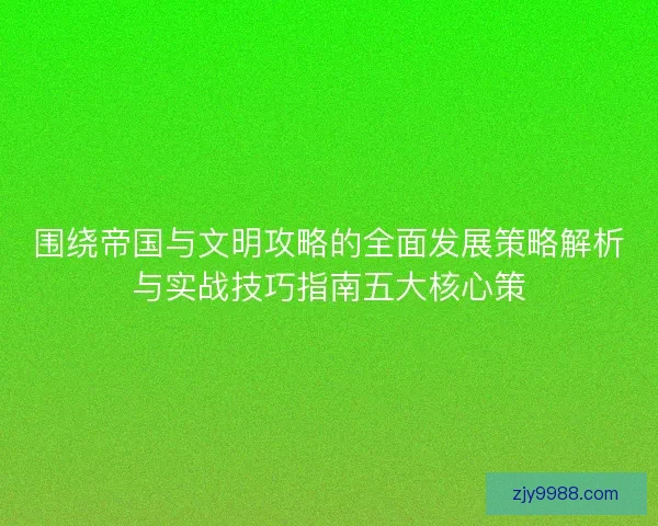围绕帝国与文明攻略的全面发展策略解析与实战技巧指南五大核心策