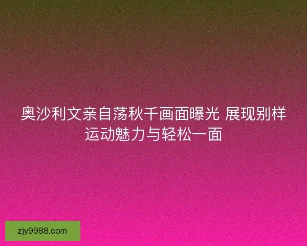奥沙利文亲自荡秋千画面曝光 展现别样运动魅力与轻松一面