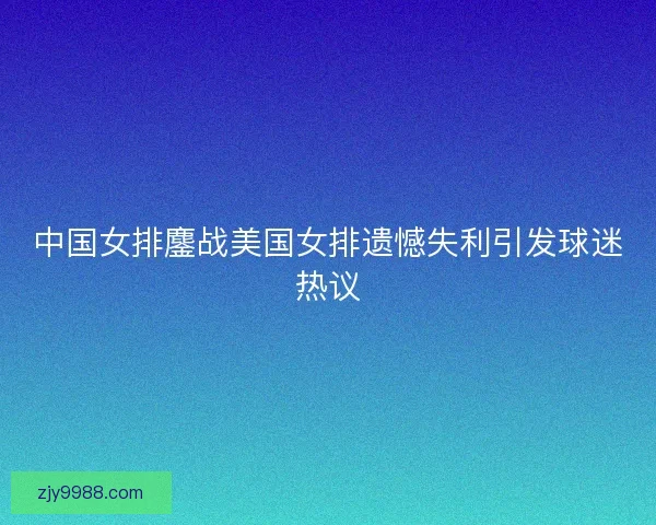 中国女排鏖战美国女排遗憾失利引发球迷热议