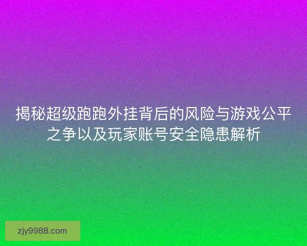 揭秘超级跑跑外挂背后的风险与游戏公平之争以及玩家账号安全隐患解析