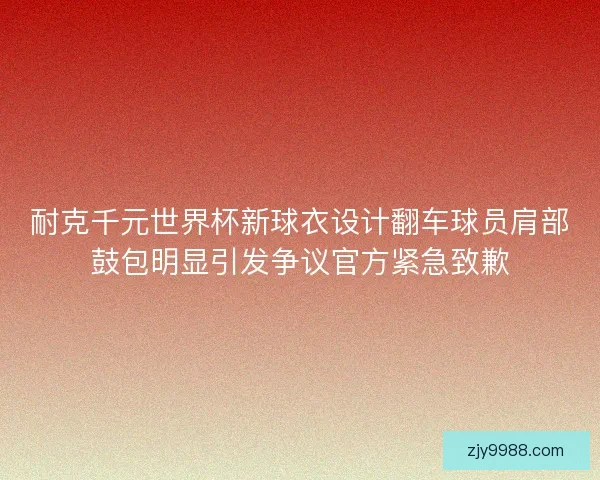 耐克千元世界杯新球衣设计翻车球员肩部鼓包明显引发争议官方紧急致歉