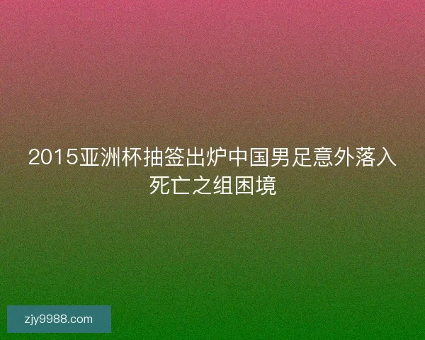 2015亚洲杯抽签出炉中国男足意外落入死亡之组困境