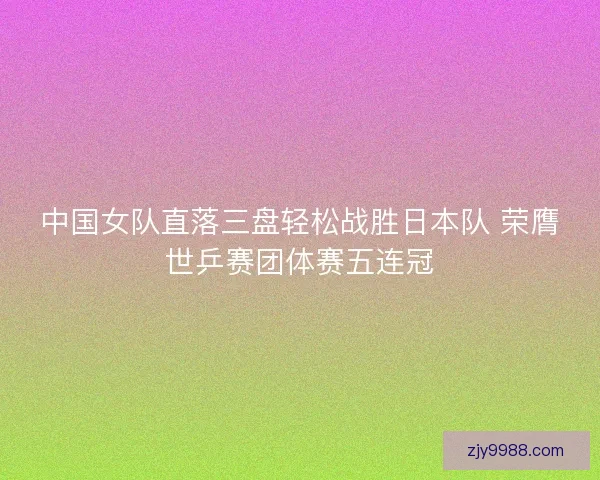 中国女队直落三盘轻松战胜日本队 荣膺世乒赛团体赛五连冠