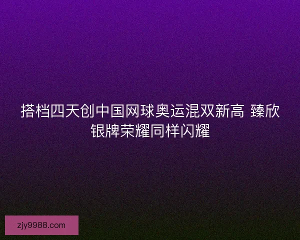 搭档四天创中国网球奥运混双新高 臻欣银牌荣耀同样闪耀