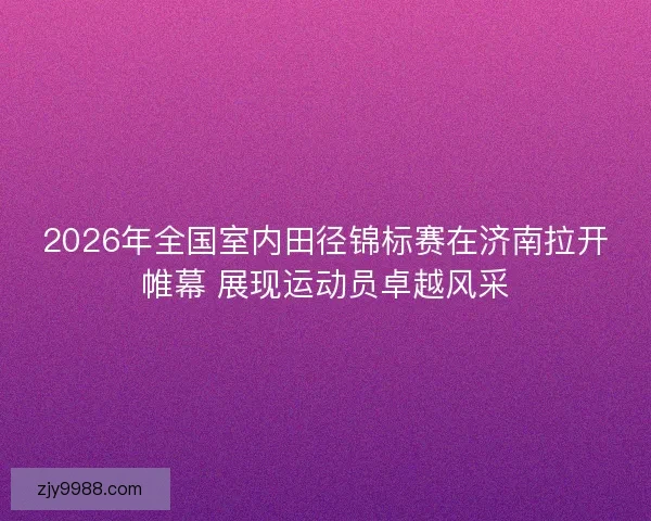 2026年全国室内田径锦标赛在济南拉开帷幕 展现运动员卓越风采