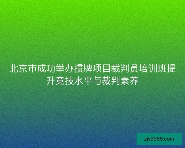 北京市成功举办掼牌项目裁判员培训班提升竞技水平与裁判素养