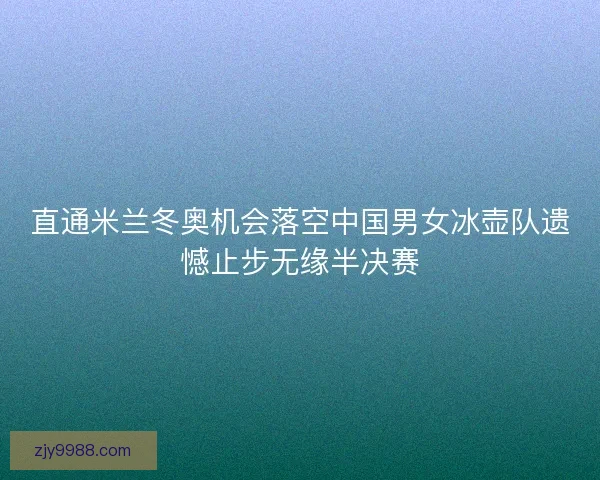 直通米兰冬奥机会落空中国男女冰壶队遗憾止步无缘半决赛