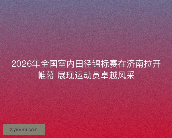 2026年全国室内田径锦标赛在济南拉开帷幕 展现运动员卓越风采