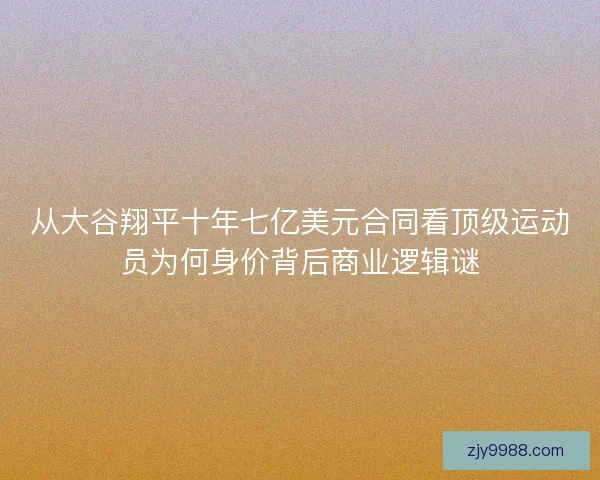 从大谷翔平十年七亿美元合同看顶级运动员为何身价背后商业逻辑谜