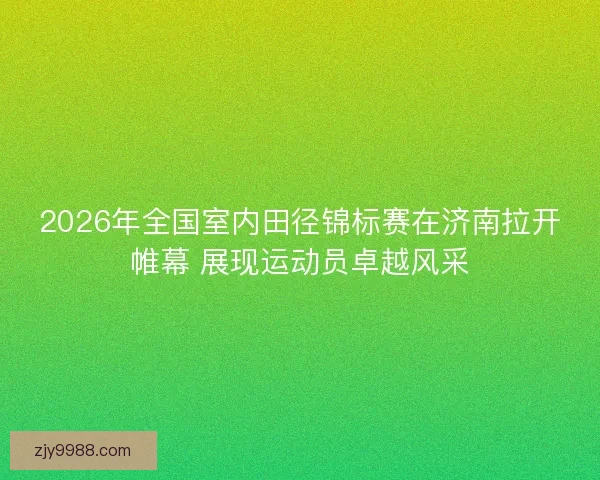 2026年全国室内田径锦标赛在济南拉开帷幕 展现运动员卓越风采