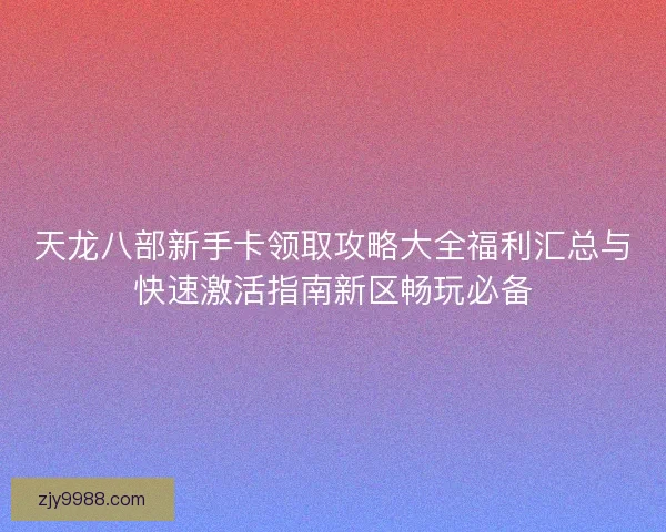 天龙八部新手卡领取攻略大全福利汇总与快速激活指南新区畅玩必备