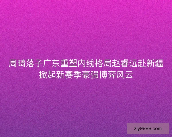 周琦落子广东重塑内线格局赵睿远赴新疆掀起新赛季豪强博弈风云