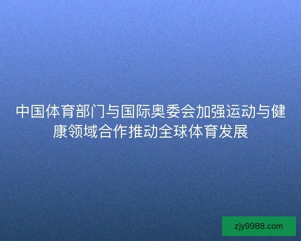 中国体育部门与国际奥委会加强运动与健康领域合作推动全球体育发展